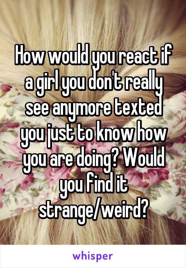 How would you react if a girl you don't really see anymore texted you just to know how you are doing? Would you find it strange/weird?