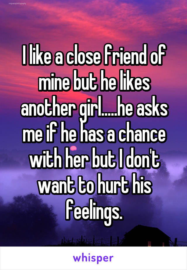 I like a close friend of mine but he likes another girl.....he asks me if he has a chance with her but I don't want to hurt his feelings.