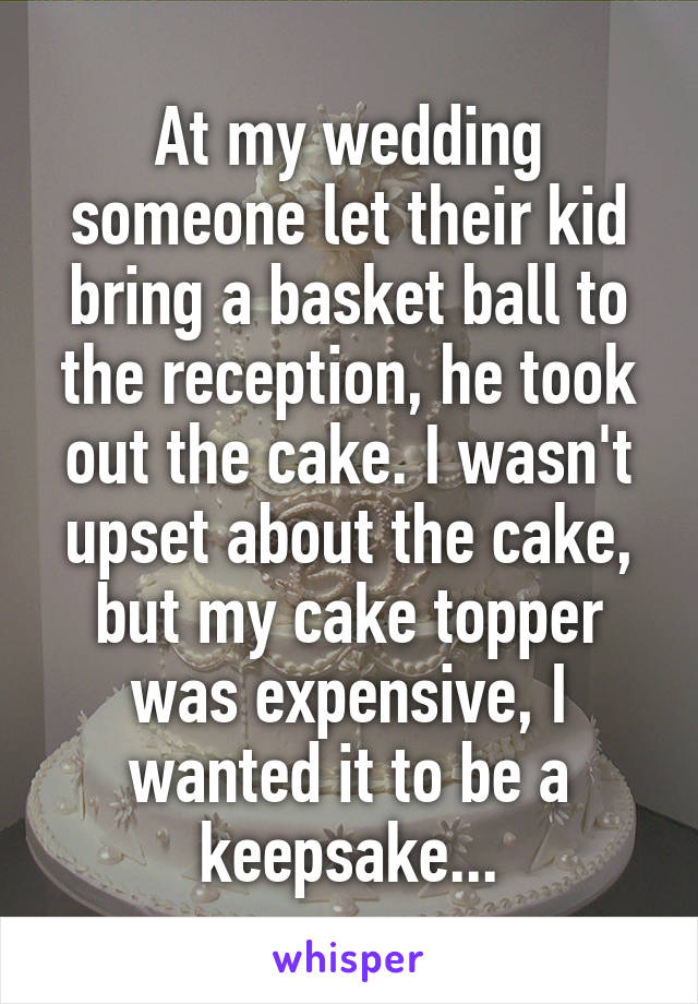At my wedding someone let their kid bring a basket ball to the reception, he took out the cake. I wasn't upset about the cake, but my cake topper was expensive, I wanted it to be a keepsake...