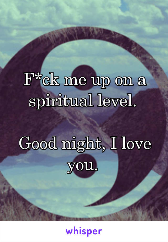 F*ck me up on a spiritual level. 

Good night, I love you. 