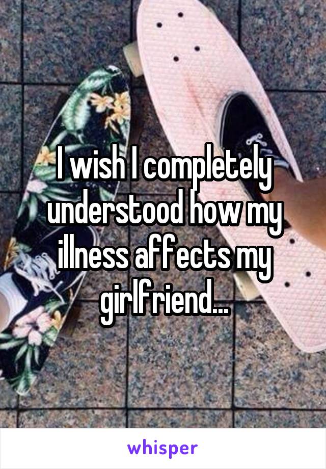 I wish I completely understood how my illness affects my girlfriend...