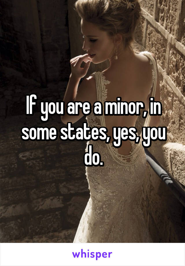 If you are a minor, in some states, yes, you do.