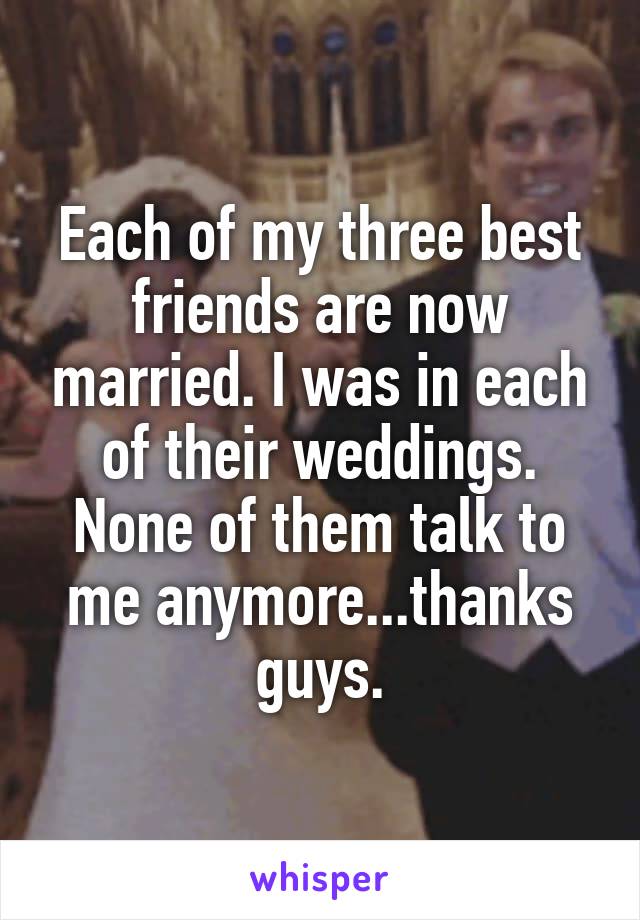 Each of my three best friends are now married. I was in each of their weddings. None of them talk to me anymore...thanks guys.