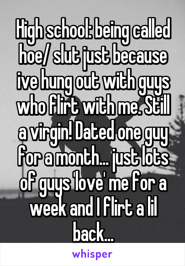 High school: being called hoe/ slut just because ive hung out with guys who flirt with me. Still a virgin! Dated one guy for a month... just lots of guys 'love' me for a week and I flirt a lil back...