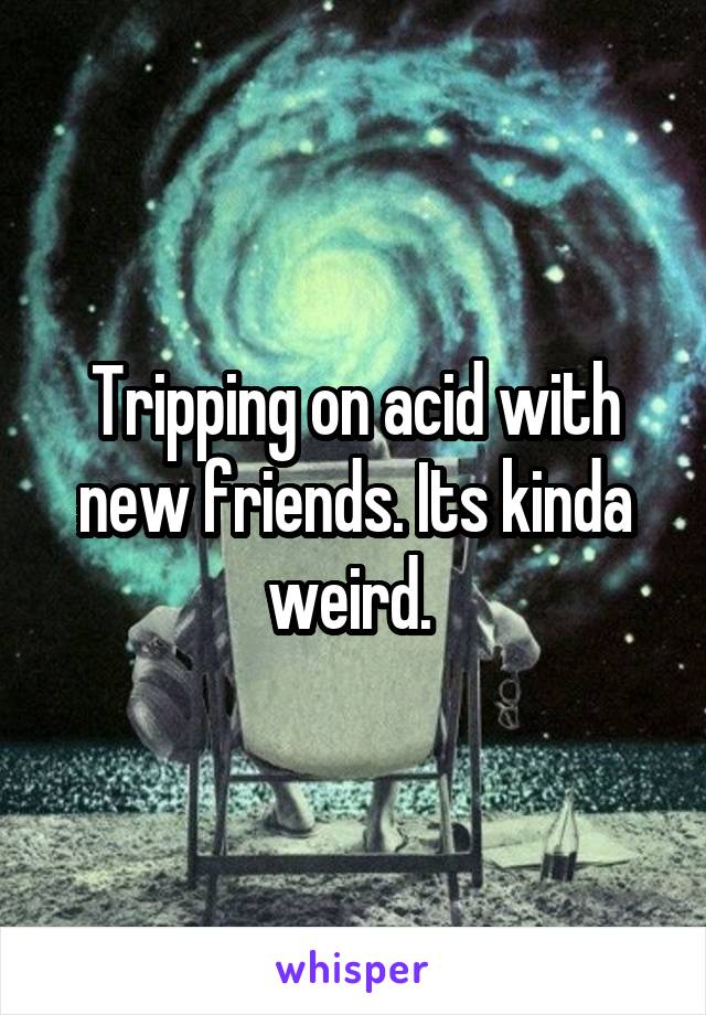 Tripping on acid with new friends. Its kinda weird. 