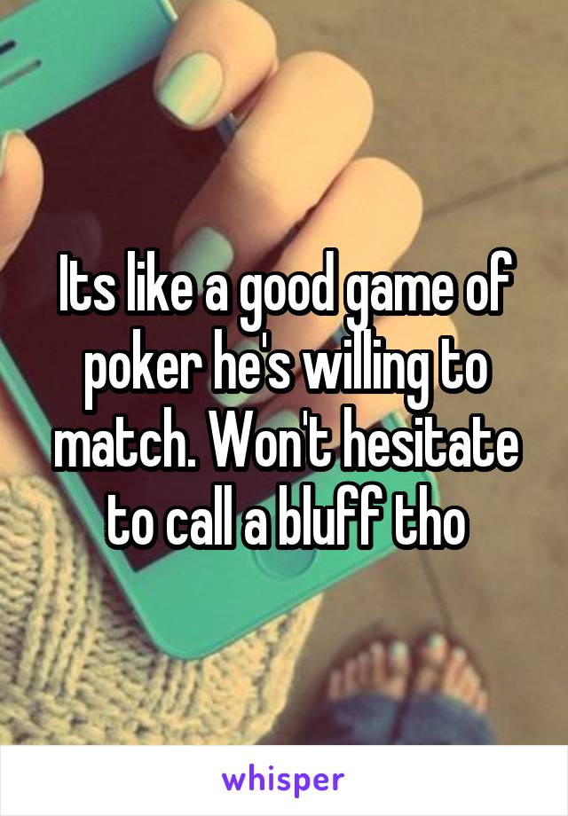 Its like a good game of poker he's willing to match. Won't hesitate to call a bluff tho