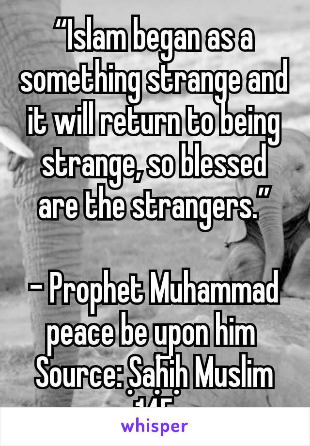 “Islam began as a something strange and it will return to being strange, so blessed are the strangers.”

- Prophet Muhammad peace be upon him 
Source: Ṣaḥīḥ Muslim 145