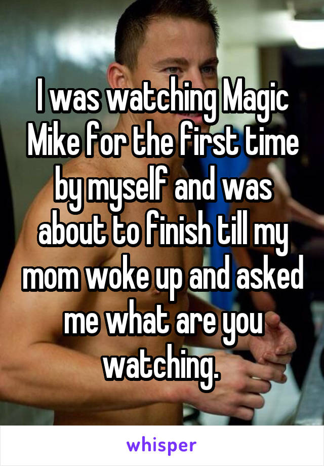 I was watching Magic Mike for the first time by myself and was about to finish till my mom woke up and asked me what are you watching. 