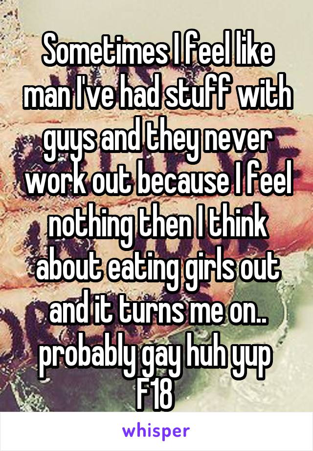 Sometimes I feel like man I've had stuff with guys and they never work out because I feel nothing then I think about eating girls out and it turns me on.. probably gay huh yup 
F18 