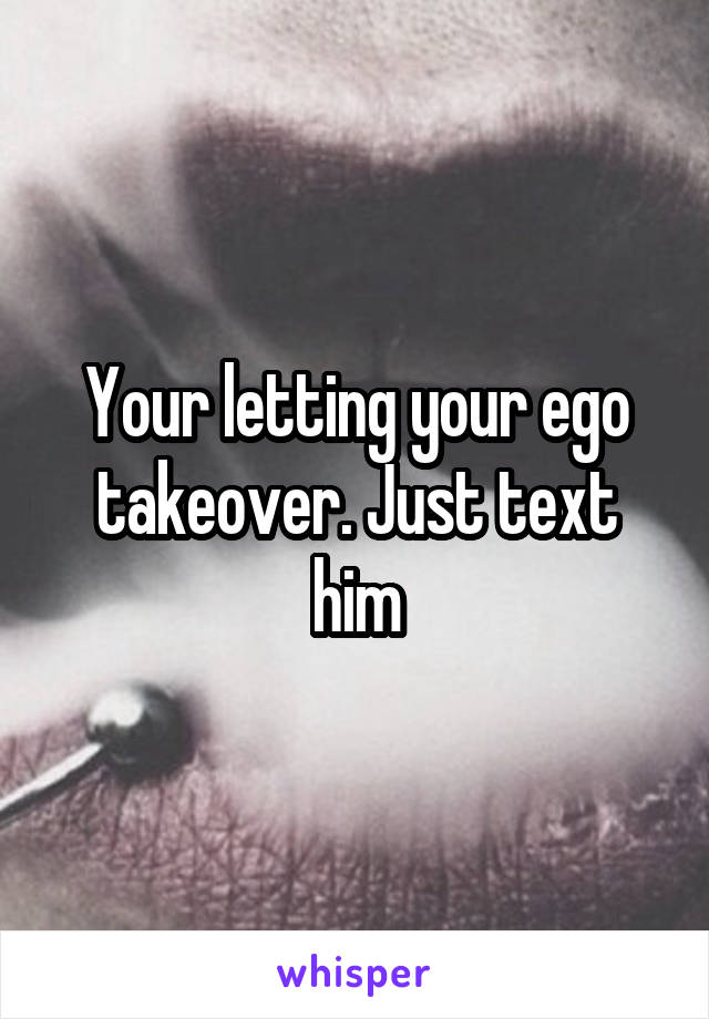 Your letting your ego takeover. Just text him