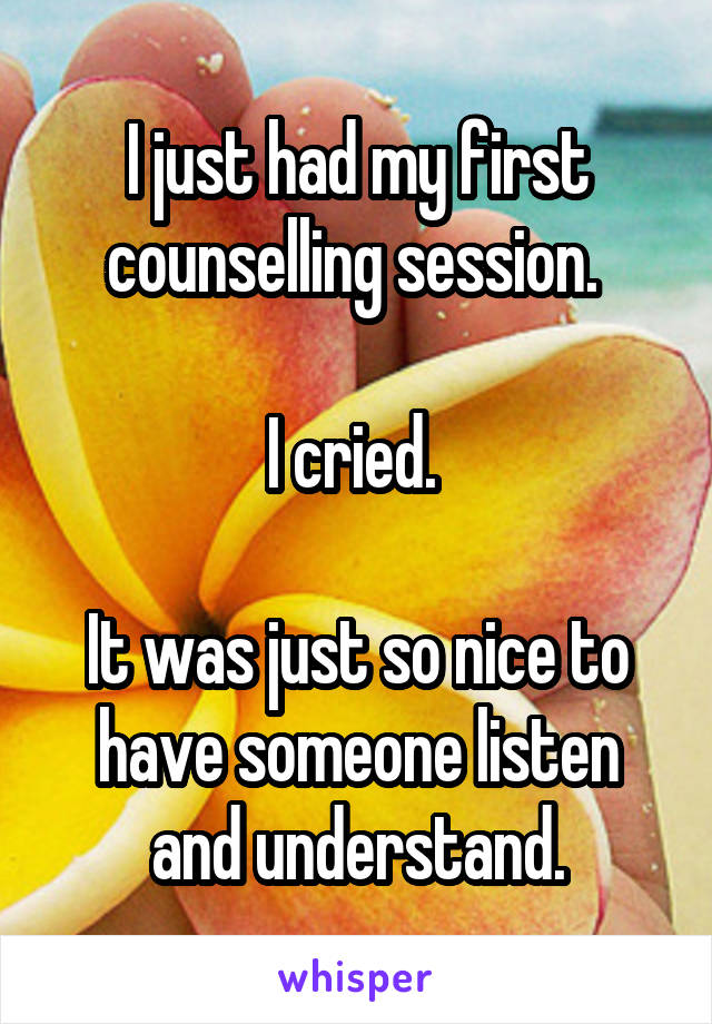 I just had my first counselling session. 

I cried. 

It was just so nice to have someone listen and understand.