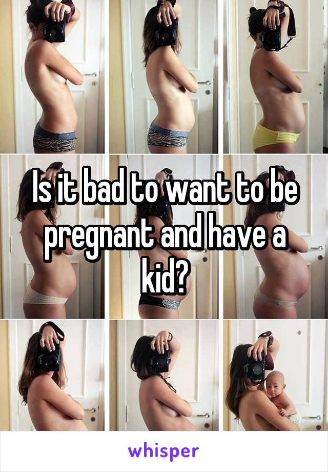 Is it bad to want to be pregnant and have a kid?