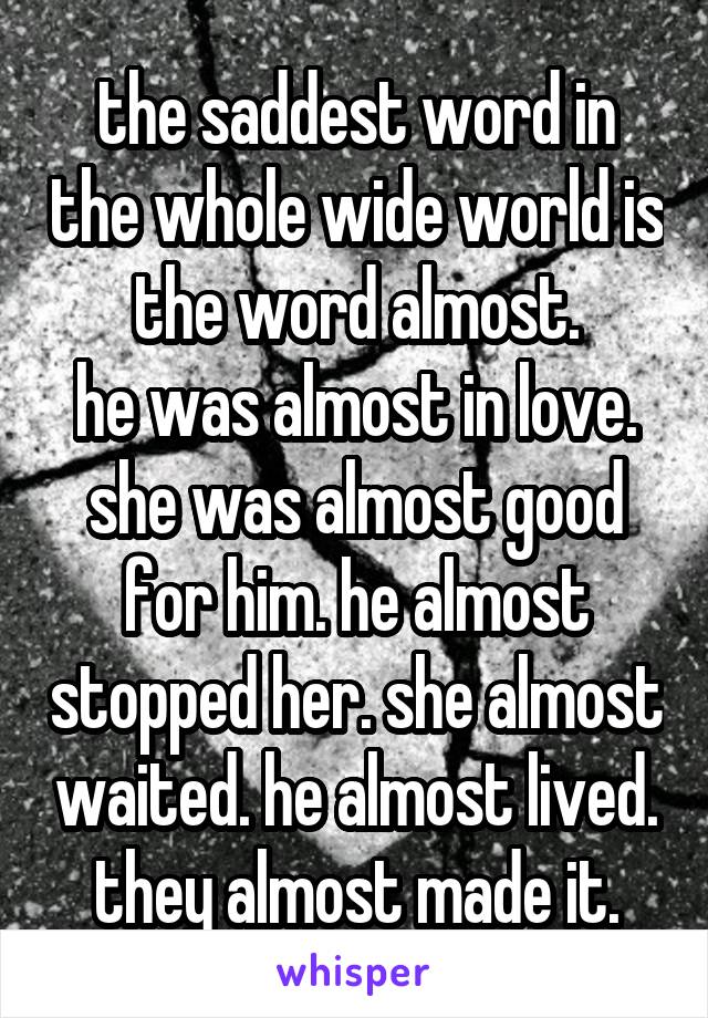 the saddest word in the whole wide world is the word almost.
he was almost in love. she was almost good for him. he almost stopped her. she almost waited. he almost lived. they almost made it.