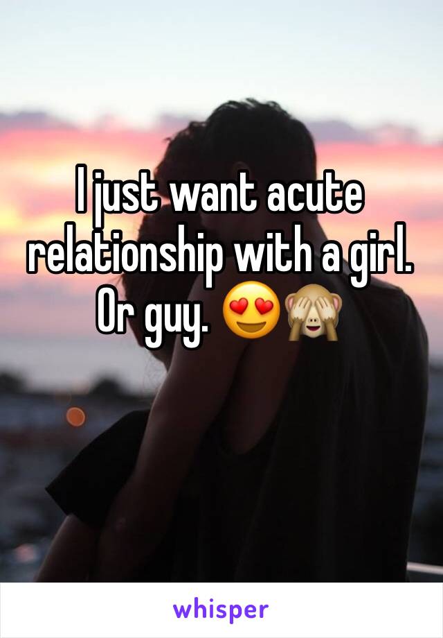 I just want acute relationship with a girl. Or guy. 😍🙈