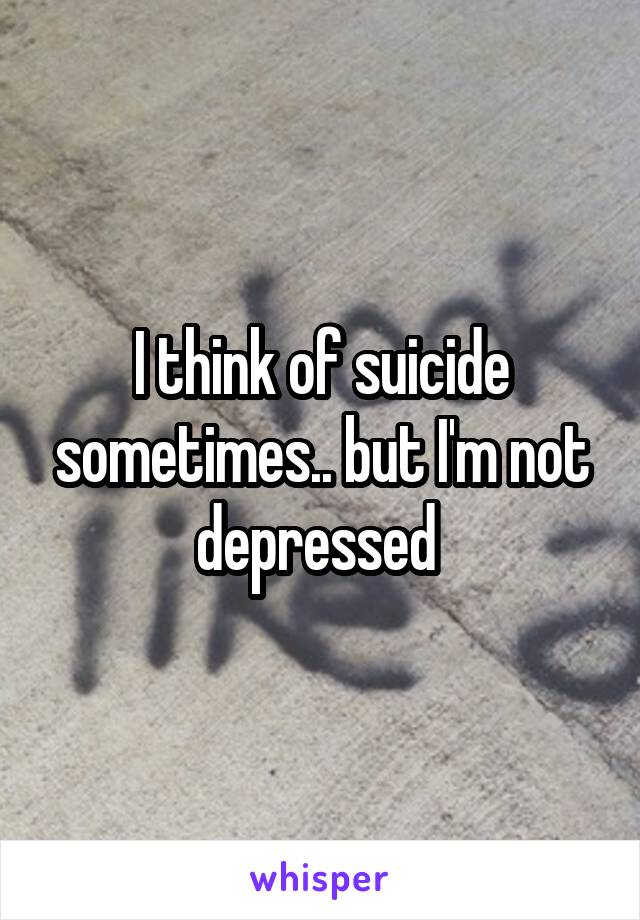 I think of suicide sometimes.. but I'm not depressed 