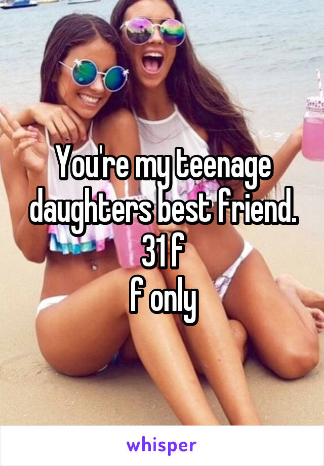 You're my teenage daughters best friend.
31 f
f only