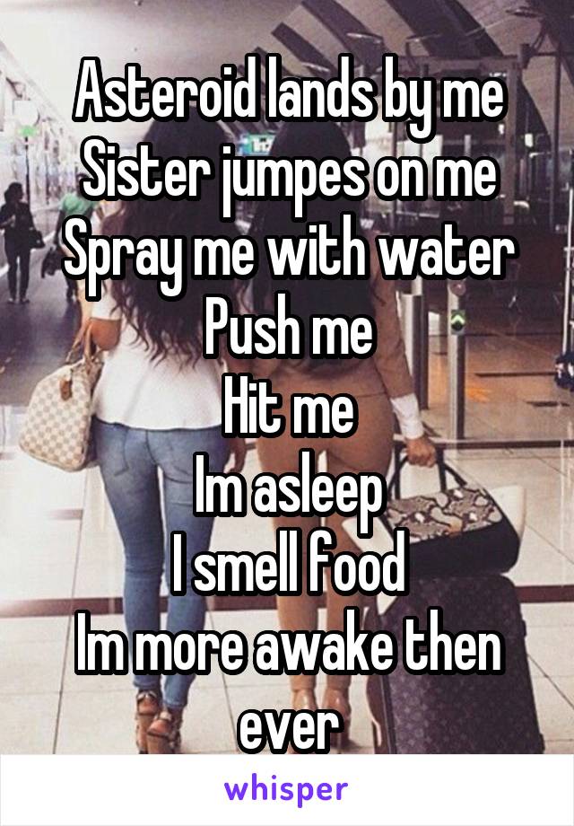 Asteroid lands by me
Sister jumpes on me
Spray me with water
Push me
Hit me
Im asleep
I smell food
Im more awake then ever