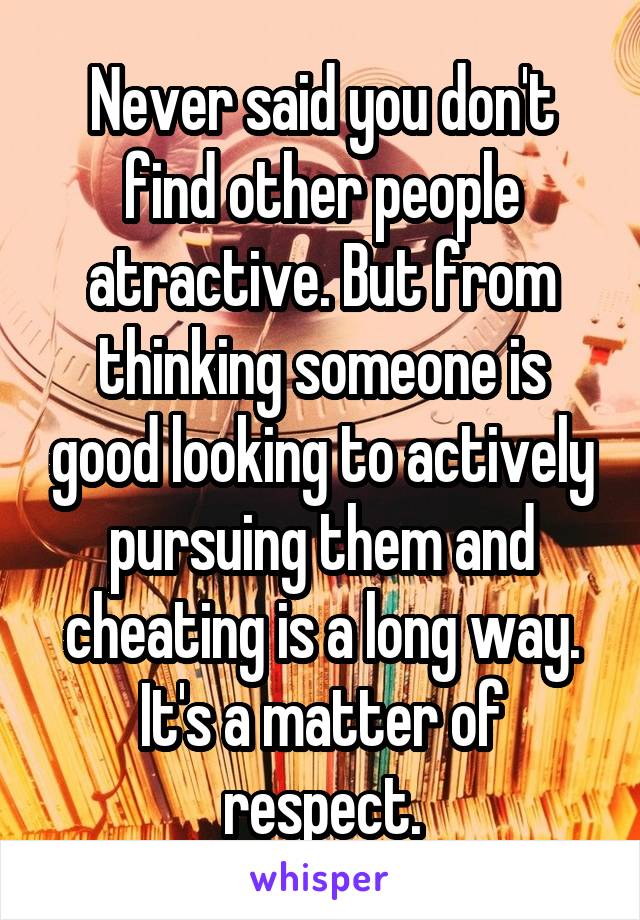 Never said you don't find other people atractive. But from thinking someone is good looking to actively pursuing them and cheating is a long way. It's a matter of respect.