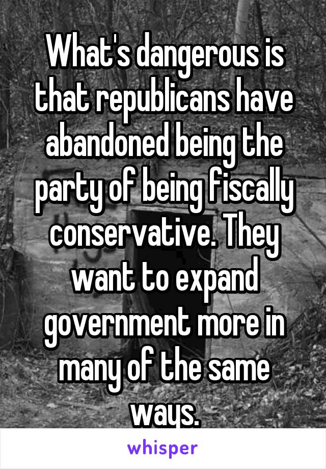 What's dangerous is that republicans have abandoned being the party of being fiscally conservative. They want to expand government more in many of the same ways.