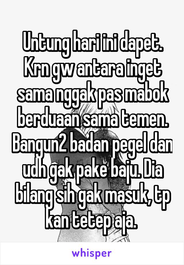 Untung hari ini dapet. Krn gw antara inget sama nggak pas mabok berduaan sama temen. Bangun2 badan pegel dan udh gak pake baju. Dia bilang sih gak masuk, tp kan tetep aja. 