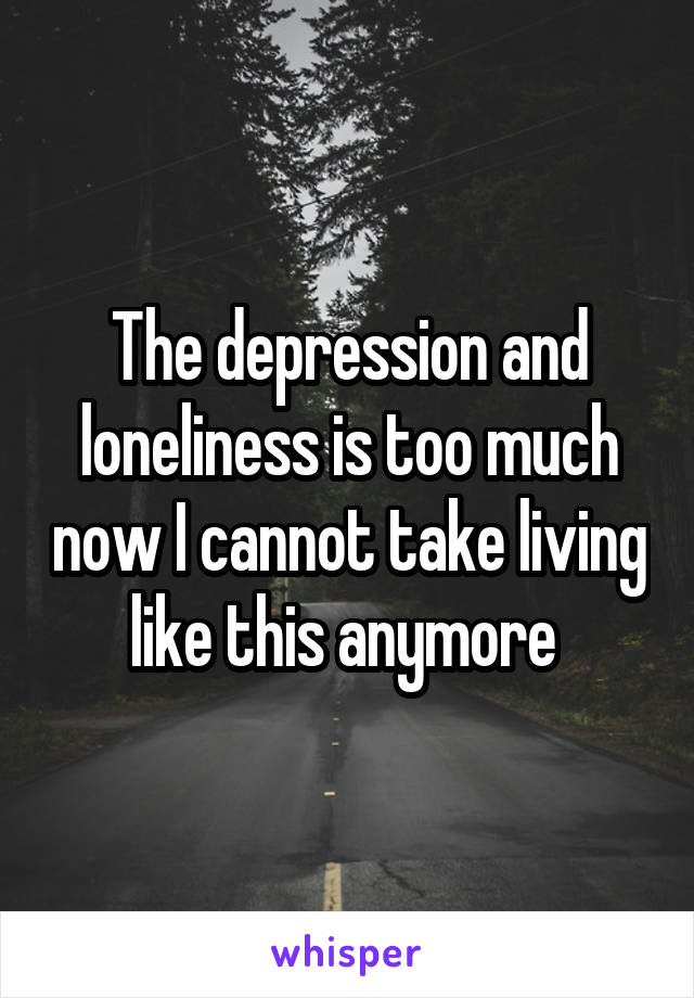 The depression and loneliness is too much now I cannot take living like this anymore 