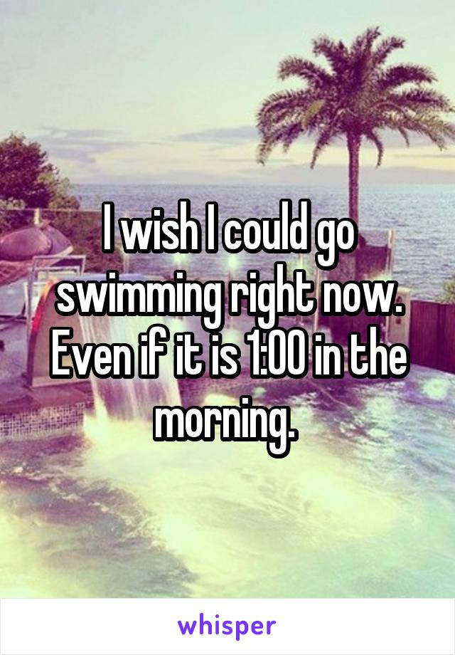 I wish I could go swimming right now. Even if it is 1:00 in the morning. 