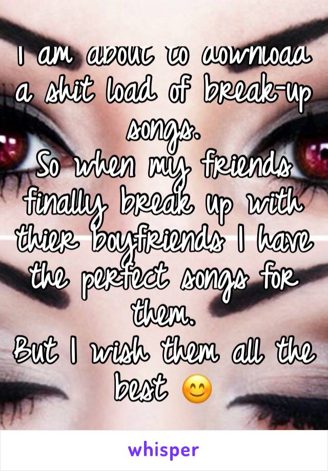 I am about to download a shit load of break-up songs. 
So when my friends finally break up with thier boyfriends I have the perfect songs for them. 
But I wish them all the best 😊