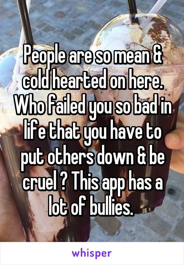 People are so mean & cold hearted on here. Who failed you so bad in life that you have to put others down & be cruel ? This app has a lot of bullies. 