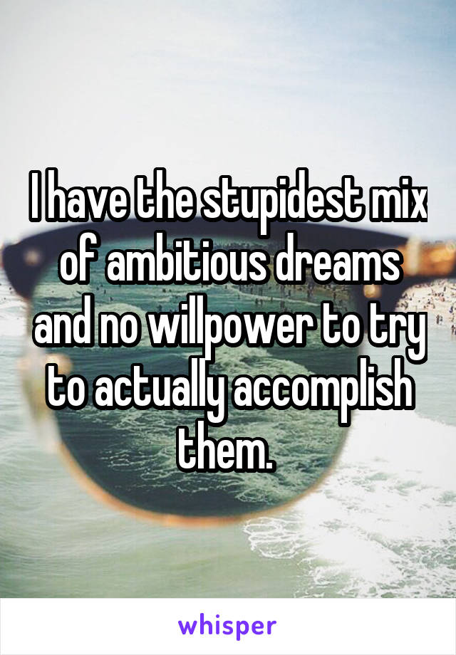 I have the stupidest mix of ambitious dreams and no willpower to try to actually accomplish them. 