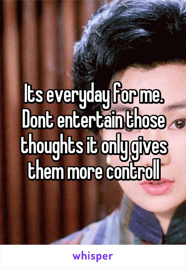 Its everyday for me. Dont entertain those thoughts it only gives them more controll