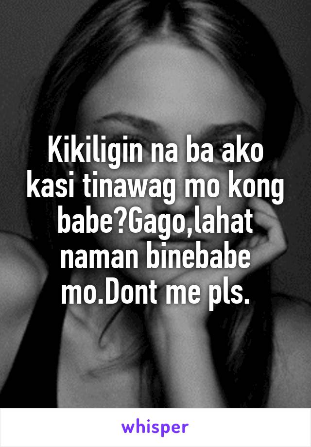 Kikiligin na ba ako kasi tinawag mo kong babe?Gago,lahat naman binebabe mo.Dont me pls.