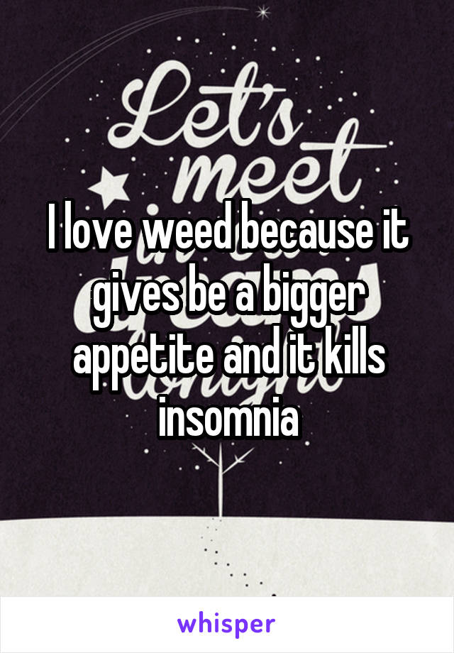 I love weed because it gives be a bigger appetite and it kills insomnia