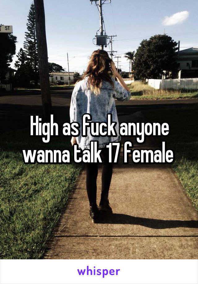 High as fuck anyone wanna talk 17 female 