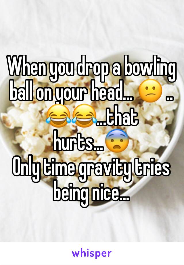 When you drop a bowling ball on your head... 😕 ..
😂😂...that hurts...😨
Only time gravity tries being nice...