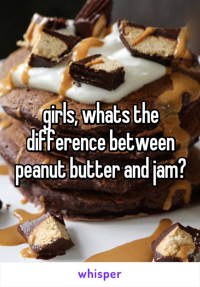 girls, whats the difference between peanut butter and jam?