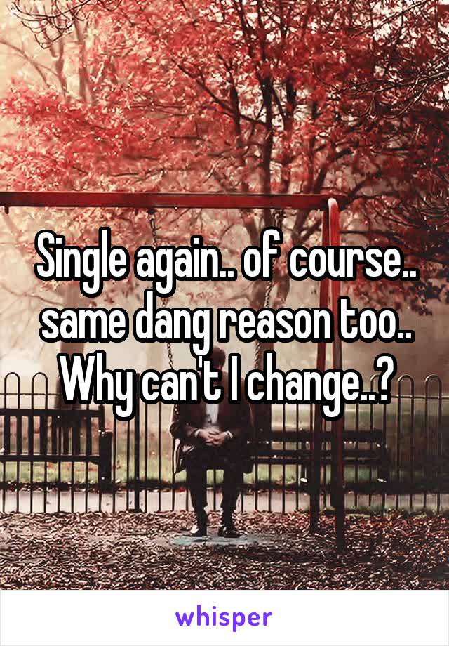 Single again.. of course.. same dang reason too.. Why can't I change..?