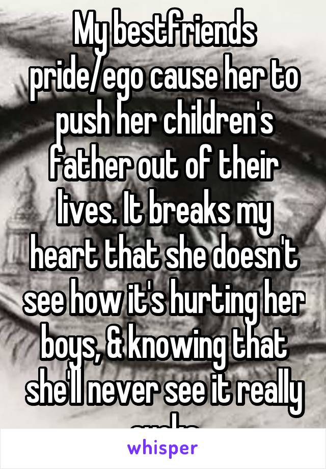 My bestfriends pride/ego cause her to push her children's father out of their lives. It breaks my heart that she doesn't see how it's hurting her boys, & knowing that she'll never see it really sucks