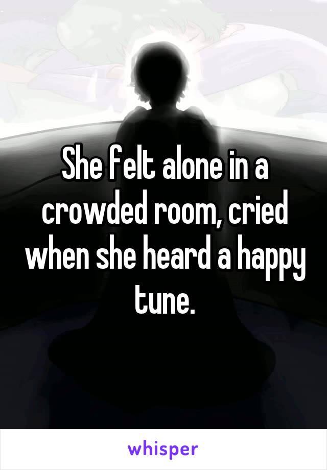 She felt alone in a crowded room, cried when she heard a happy tune.