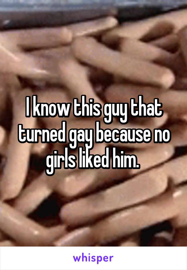 I know this guy that turned gay because no girls liked him. 