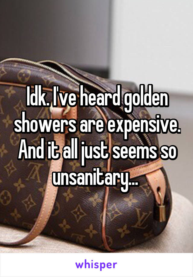 Idk. I've heard golden showers are expensive. And it all just seems so unsanitary... 