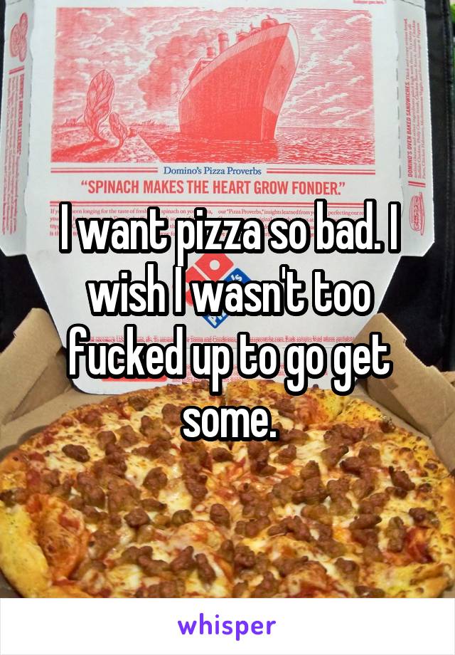 I want pizza so bad. I wish I wasn't too fucked up to go get some.