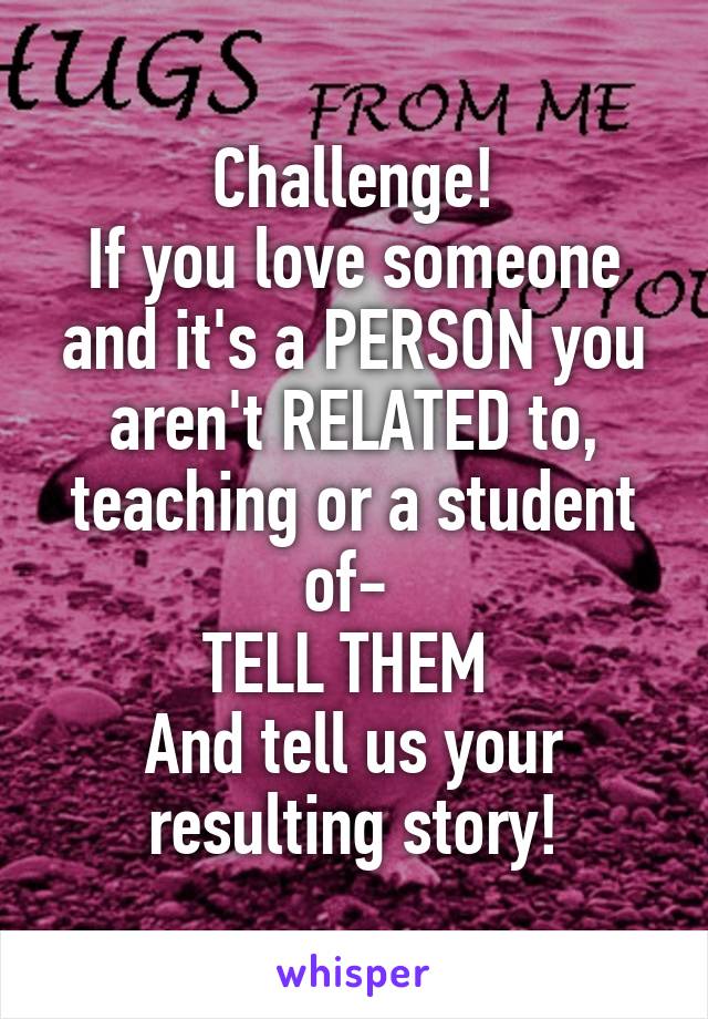 Challenge!
If you love someone and it's a PERSON you aren't RELATED to, teaching or a student of- 
TELL THEM 
And tell us your resulting story!