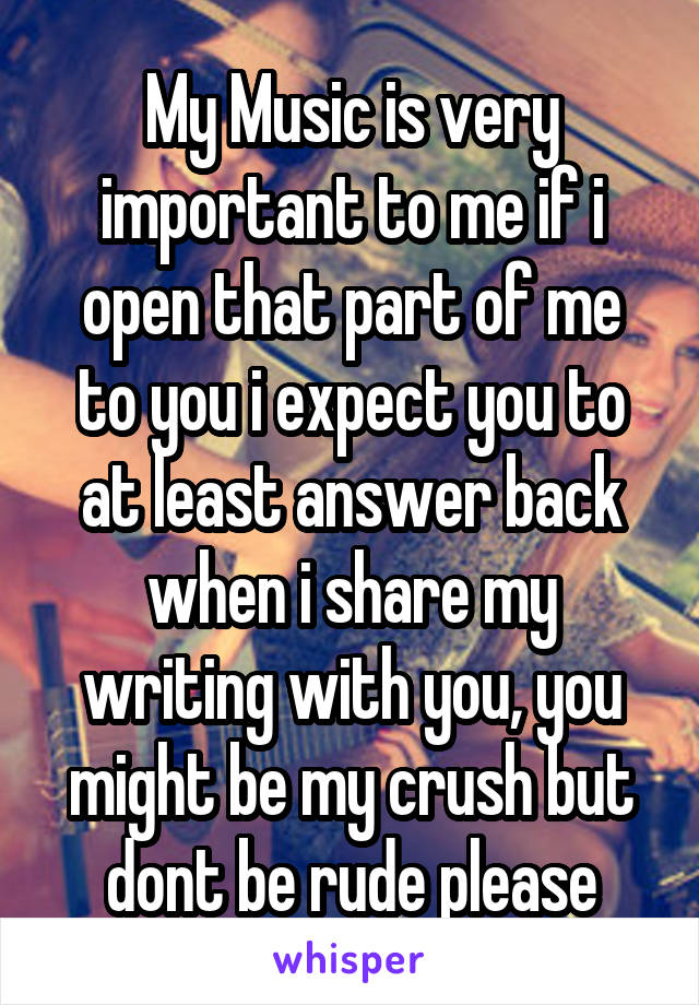 My Music is very important to me if i open that part of me to you i expect you to at least answer back when i share my writing with you, you might be my crush but dont be rude please