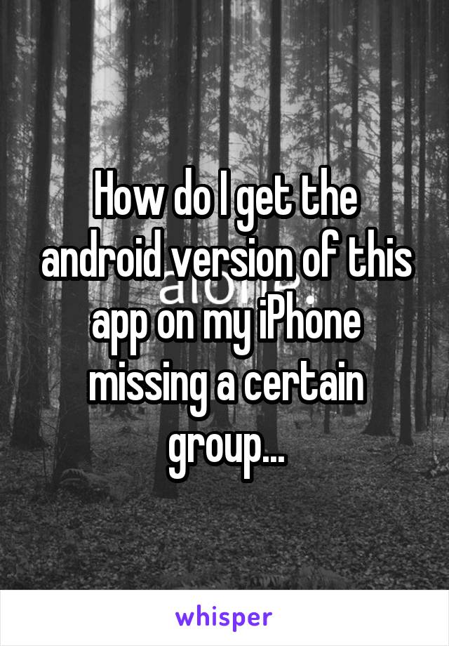 How do I get the android version of this app on my iPhone missing a certain group...