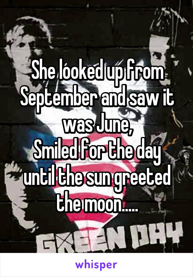 She looked up from September and saw it was June,
Smiled for the day until the sun greeted the moon.....