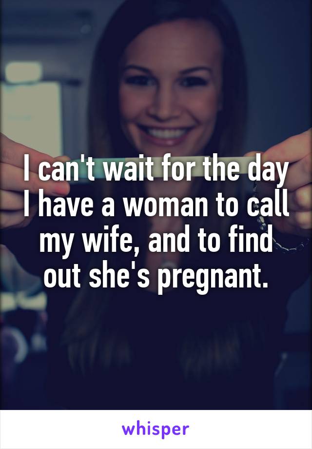 I can't wait for the day I have a woman to call my wife, and to find out she's pregnant.