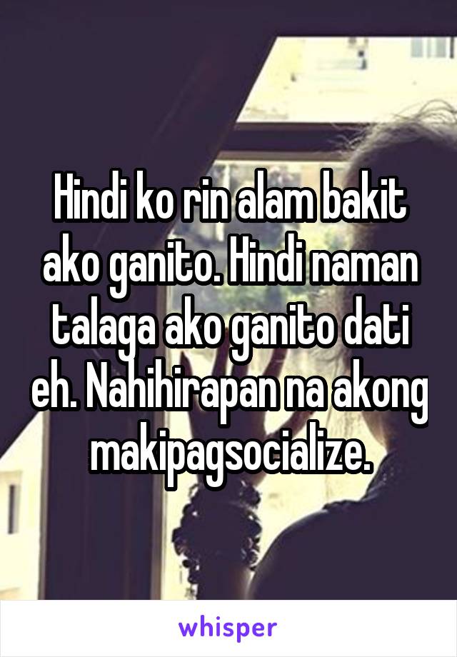 Hindi ko rin alam bakit ako ganito. Hindi naman talaga ako ganito dati eh. Nahihirapan na akong makipagsocialize.