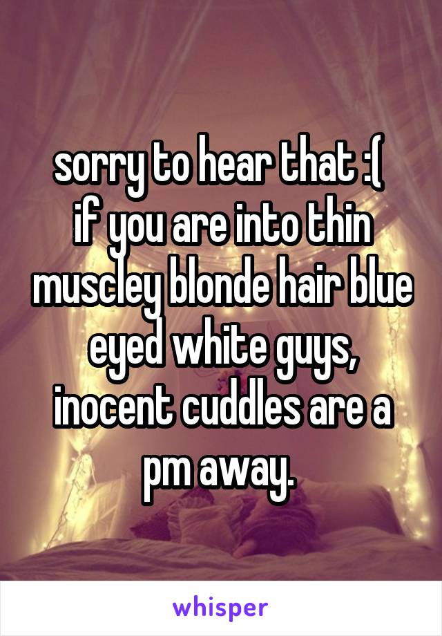 sorry to hear that :( 
if you are into thin muscley blonde hair blue eyed white guys, inocent cuddles are a pm away. 