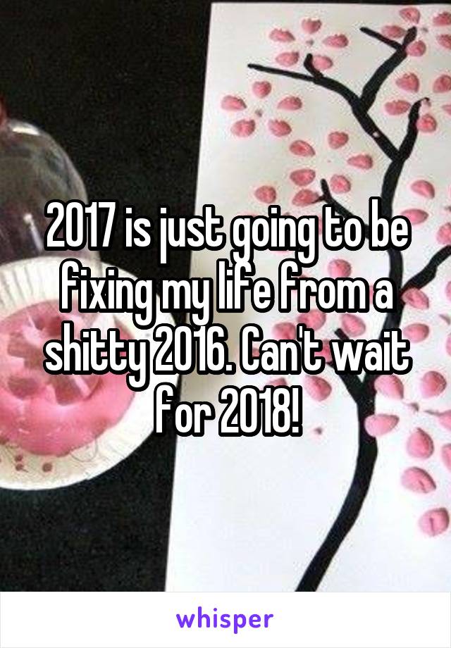 2017 is just going to be fixing my life from a shitty 2016. Can't wait for 2018!