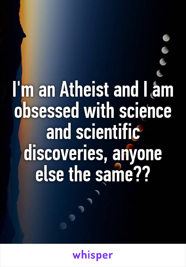 I'm an Atheist and I am obsessed with science and scientific discoveries, anyone else the same??